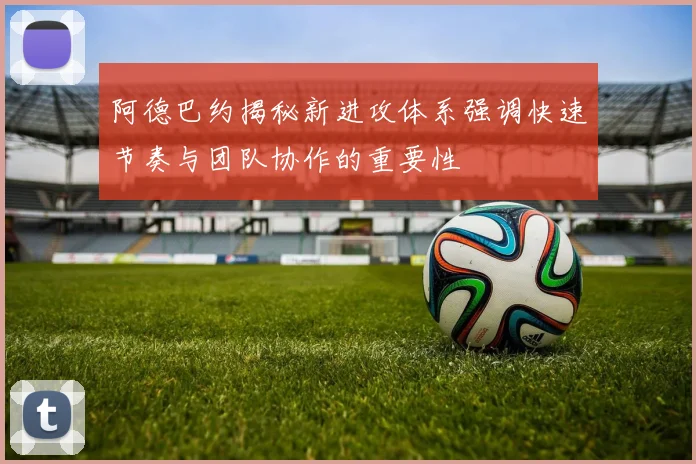 阿德巴约揭秘新进攻体系强调快速节奏与团队协作的重要性