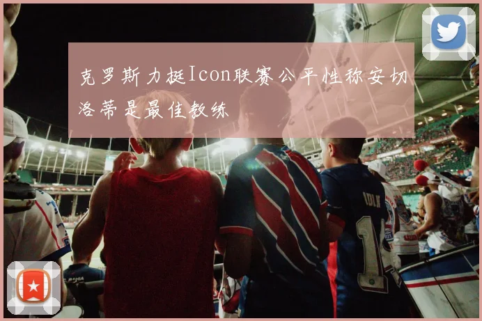 克罗斯力挺Icon联赛公平性称安切洛蒂是最佳教练