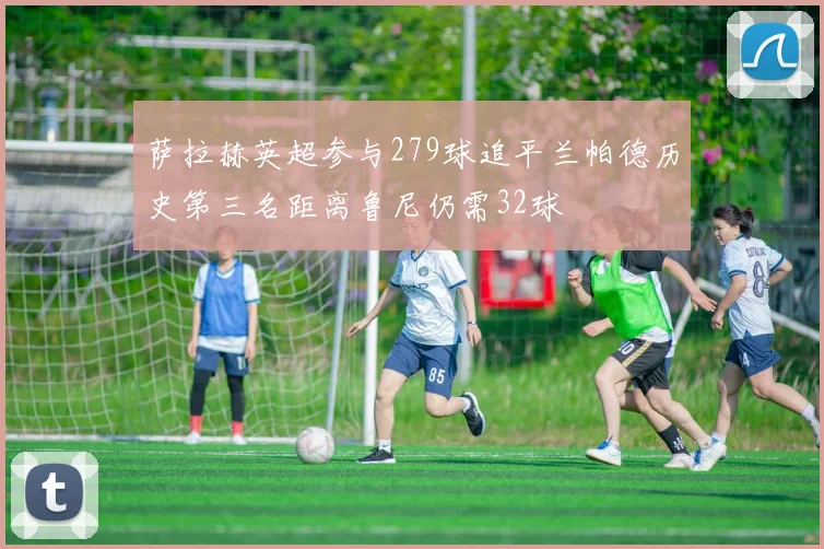 萨拉赫英超参与279球追平兰帕德历史第三名距离鲁尼仍需32球