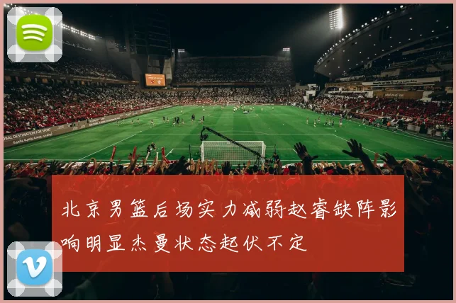 北京男篮后场实力减弱赵睿缺阵影响明显杰曼状态起伏不定