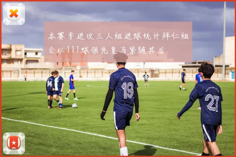 本赛季进攻三人组进球统计拜仁组合以111球领先皇马紧随其后