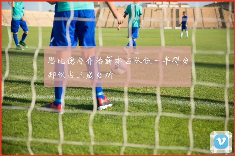 恩比德与乔治薪水占队伍一半得分却仅占三成分析