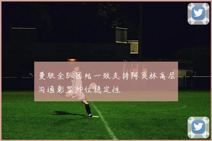 曼联全队团结一致支持阿莫林高层沟通彰显帅位稳定性