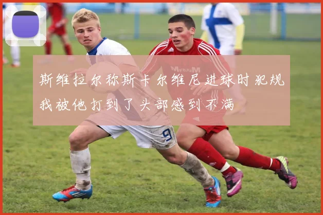 斯维拉尔称斯卡尔维尼进球时犯规我被他打到了头部感到不满