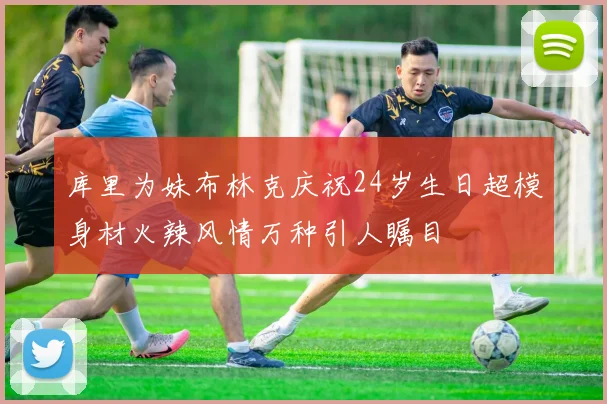 库里为妹布林克庆祝24岁生日超模身材火辣风情万种引人瞩目