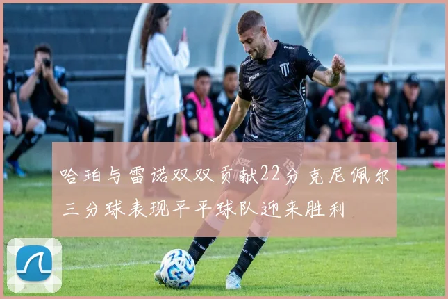 哈珀与雷诺双双贡献22分克尼佩尔三分球表现平平球队迎来胜利