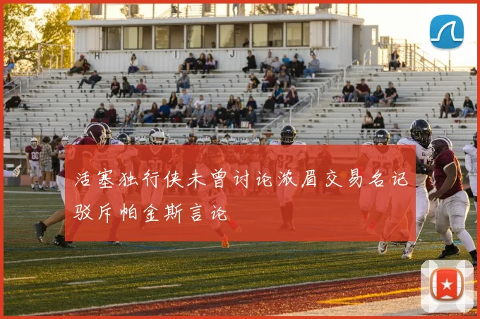 活塞独行侠未曾讨论浓眉交易名记驳斥帕金斯言论