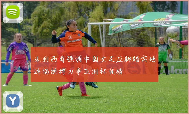 米利西奇强调中国女足应脚踏实地逐场拼搏力争亚洲杯佳绩