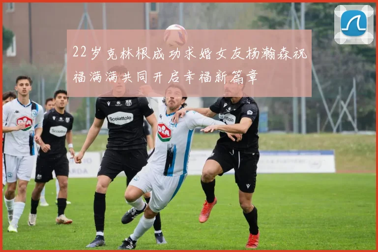 22岁克林根成功求婚女友杨瀚森祝福满满共同开启幸福新篇章