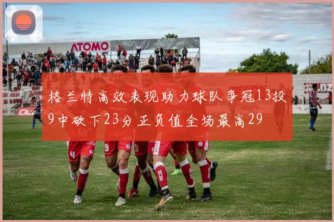 格兰特高效表现助力球队争冠13投9中砍下23分正负值全场最高29