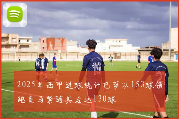 2025年西甲进球统计巴萨以153球领跑皇马紧随其后达130球
