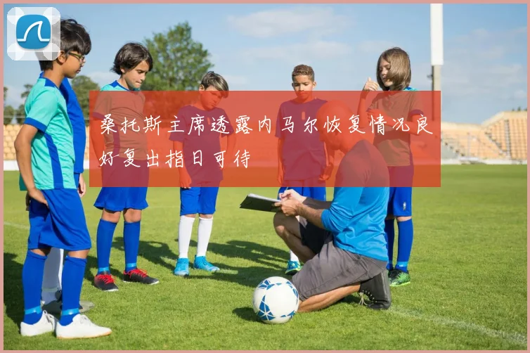 桑托斯主席透露内马尔恢复情况良好复出指日可待