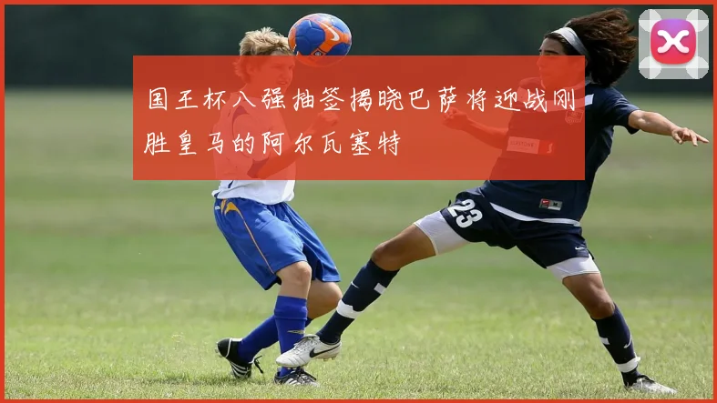国王杯八强抽签揭晓巴萨将迎战刚胜皇马的阿尔瓦塞特