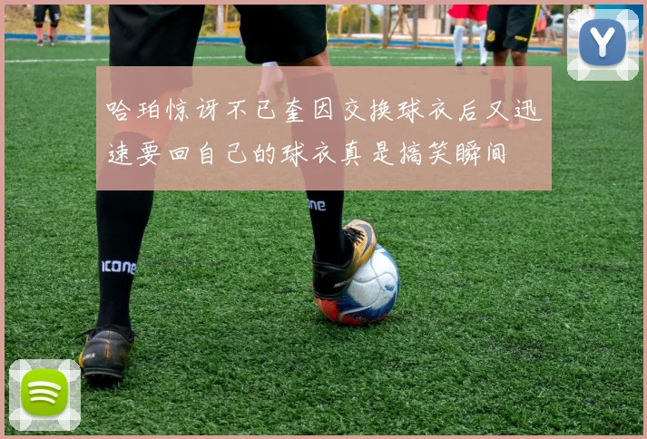 哈珀惊讶不已奎因交换球衣后又迅速要回自己的球衣真是搞笑瞬间