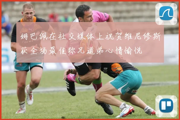 姆巴佩在社交媒体上祝贺维尼修斯获全场最佳称兄道弟心情愉悦