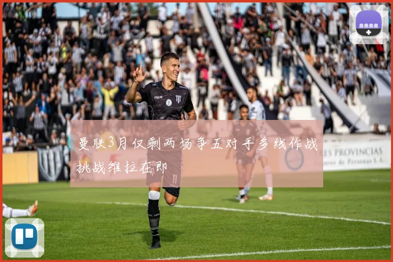 曼联3月仅剩两场争五对手多线作战挑战维拉在即