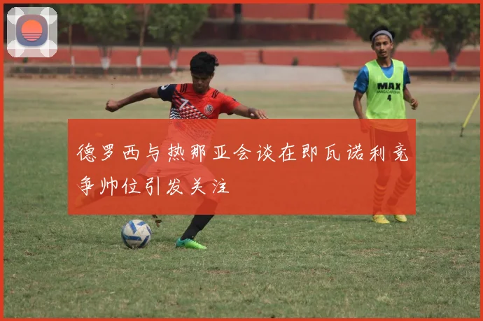 德罗西与热那亚会谈在即瓦诺利竞争帅位引发关注