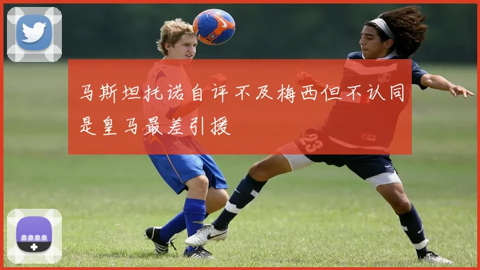 马斯坦托诺自评不及梅西但不认同是皇马最差引援