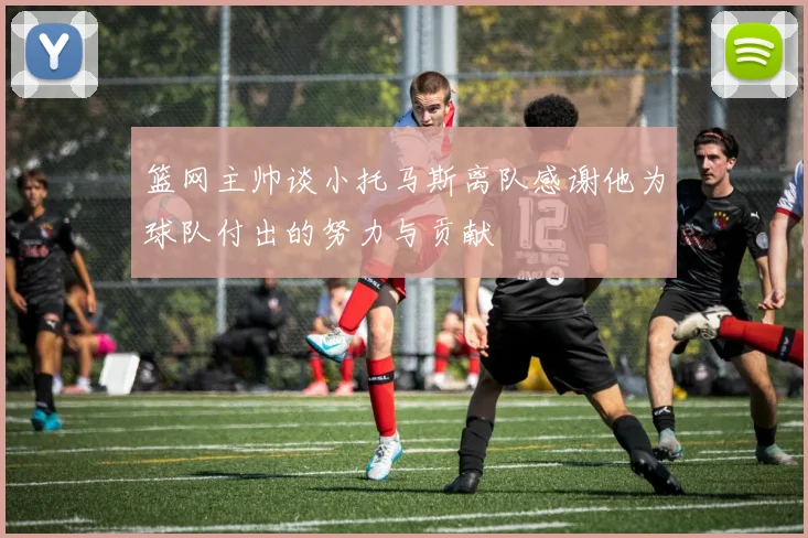 篮网主帅谈小托马斯离队感谢他为球队付出的努力与贡献