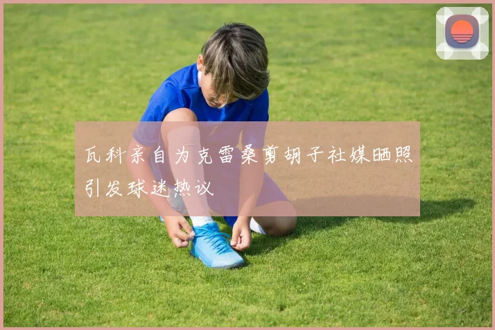 瓦科亲自为克雷桑剪胡子社媒晒照引发球迷热议
