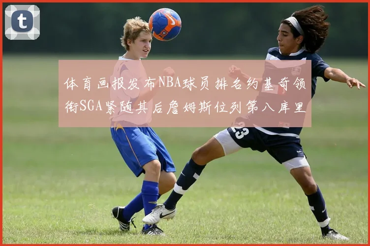 体育画报发布NBA球员排名约基奇领衔SGA紧随其后詹姆斯位列第八库里与杜兰特未入榜