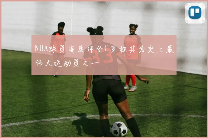 NBA球员高度评价C罗称其为史上最伟大运动员之一