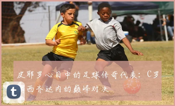 皮耶罗心目中的足球传奇代表：C罗梅西齐达内的巅峰对决