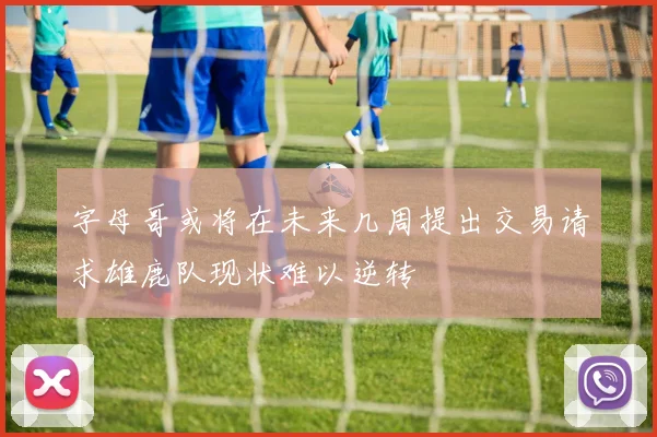 字母哥或将在未来几周提出交易请求雄鹿队现状难以逆转
